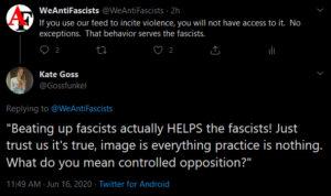 Screenshot of twitter conversation.  WeAntiFascists: "If you use our feed to incite violence, you will not have access to it.  No exceptions.  That behavior serves the fascists."  Twitter user Kate Goss attempts to propagandize this statement by misrepresenting it, interpreting our tweet to say "Beating up fascists actually HELPS the fascists!  Just trust us it's true, image is everything practice is nothing.  What do you mean controlled opposition?"  Which is a stupid troll by a fascist trying to undermine our work and make anti-fascism look ignorant, splintered, and argumentative.